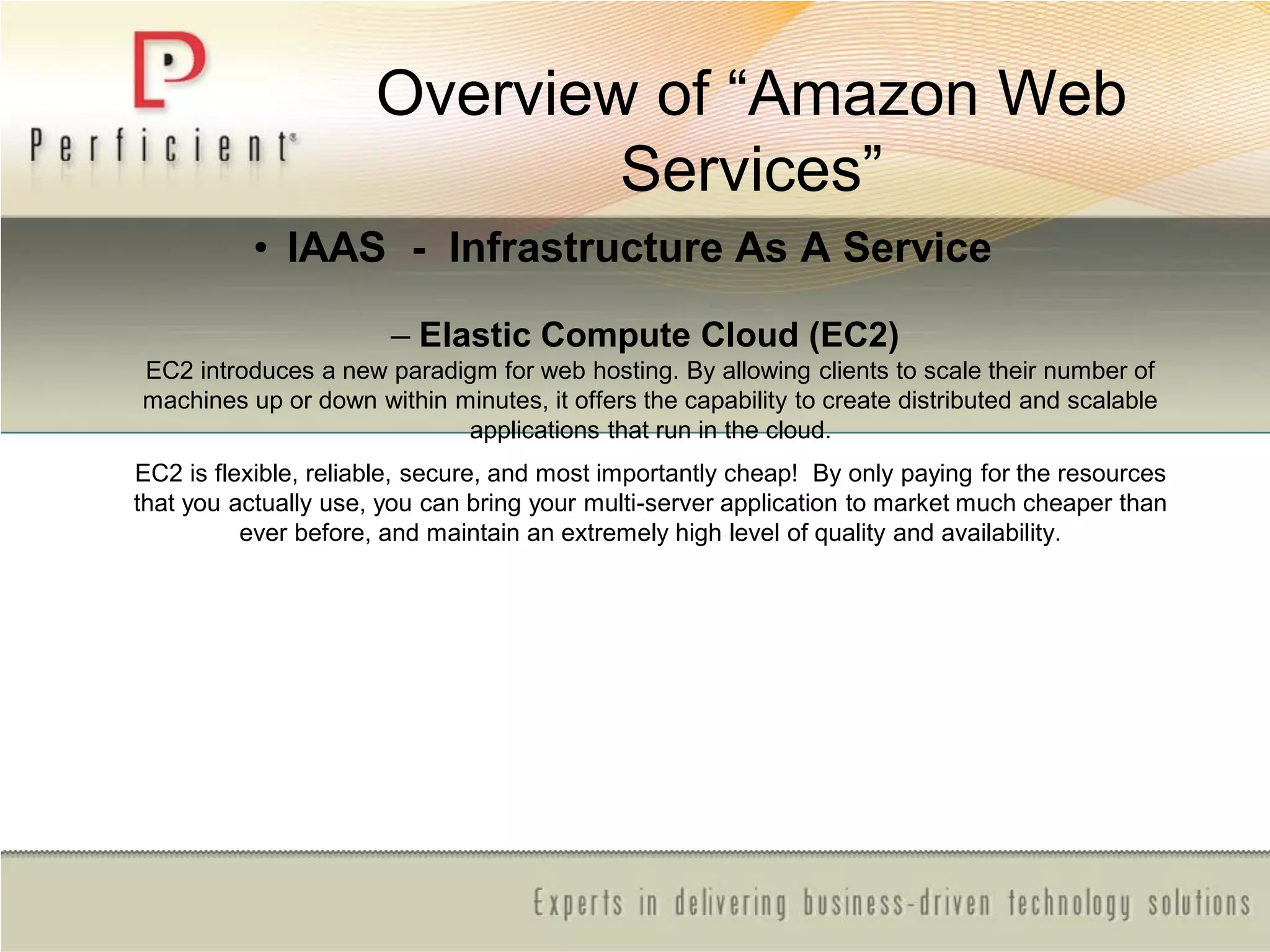 Overview of ―Amazon Web
Services‖
• IAAS - Infrastructure As A Service
– Elastic Compute Cloud (EC2)
EC2 introduces a new paradigm for web hosting. By allowing clients to scale their number of
machines up or down within minutes, it offers the capability to create distributed and scalable
applications that run in the cloud.
EC2 is flexible, reliable, secure, and most importantly cheap! By only paying for the resources
that you actually use, you can bring your multi-server application to market much cheaper than
ever before, and maintain an extremely high level of quality and availability.
 