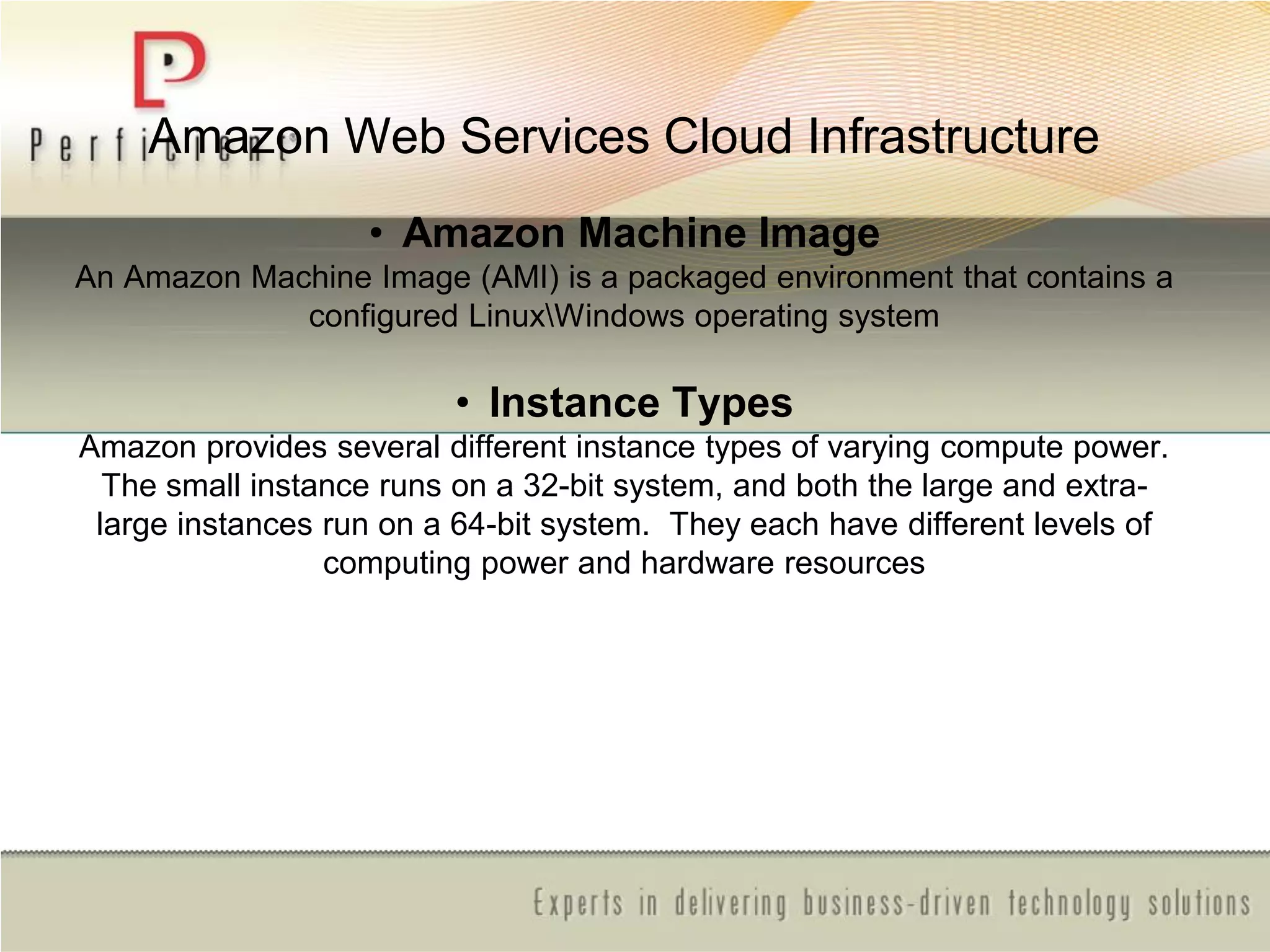 Amazon Web Services Cloud Infrastructure
• Amazon Machine Image
An Amazon Machine Image (AMI) is a packaged environment that contains a
configured LinuxWindows operating system
• Instance Types
Amazon provides several different instance types of varying compute power.
The small instance runs on a 32-bit system, and both the large and extra-
large instances run on a 64-bit system. They each have different levels of
computing power and hardware resources
 