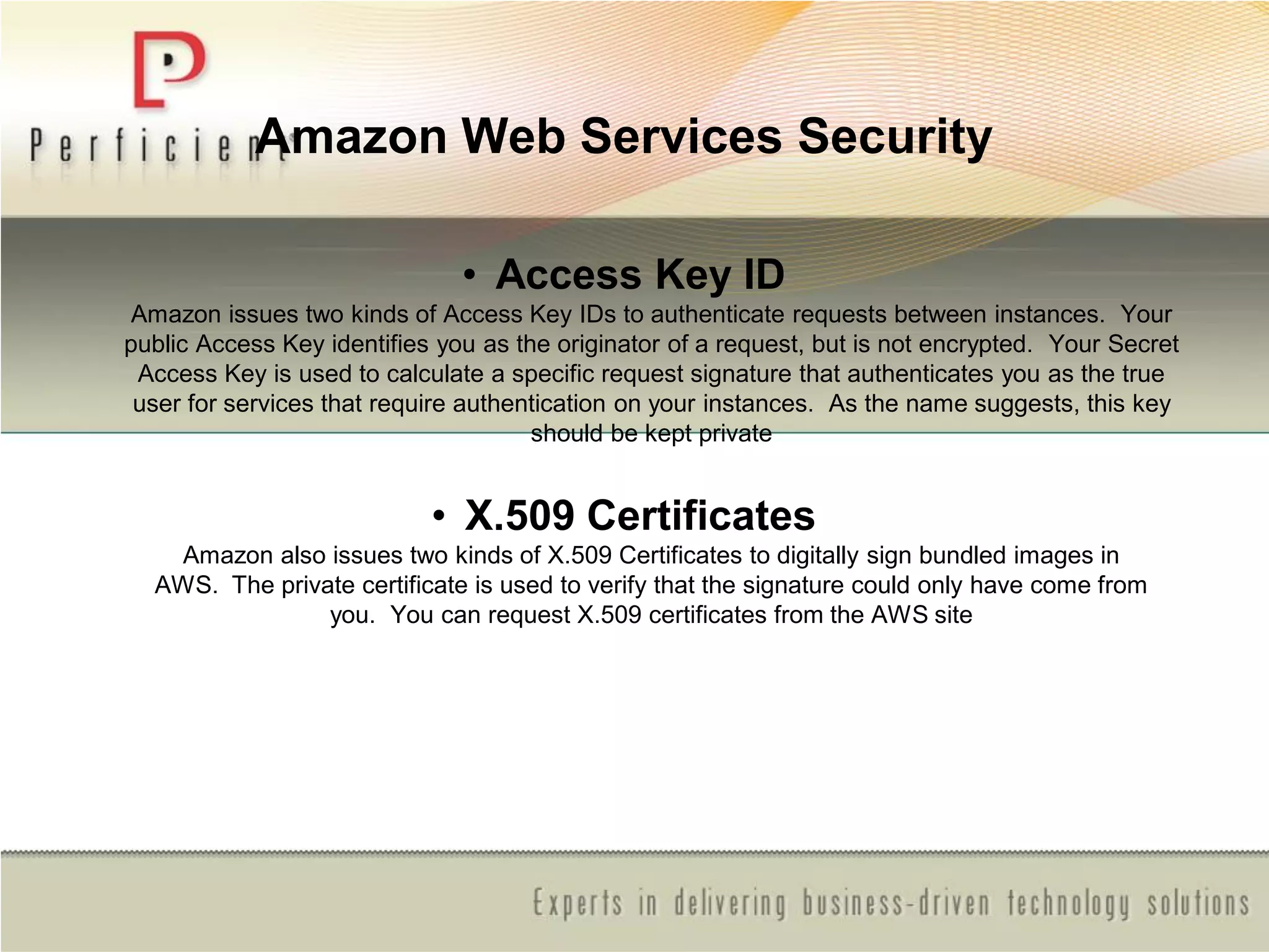 Amazon Web Services Security
• Access Key ID
Amazon issues two kinds of Access Key IDs to authenticate requests between instances. Your
public Access Key identifies you as the originator of a request, but is not encrypted. Your Secret
Access Key is used to calculate a specific request signature that authenticates you as the true
user for services that require authentication on your instances. As the name suggests, this key
should be kept private
• X.509 Certificates
Amazon also issues two kinds of X.509 Certificates to digitally sign bundled images in
AWS. The private certificate is used to verify that the signature could only have come from
you. You can request X.509 certificates from the AWS site
 