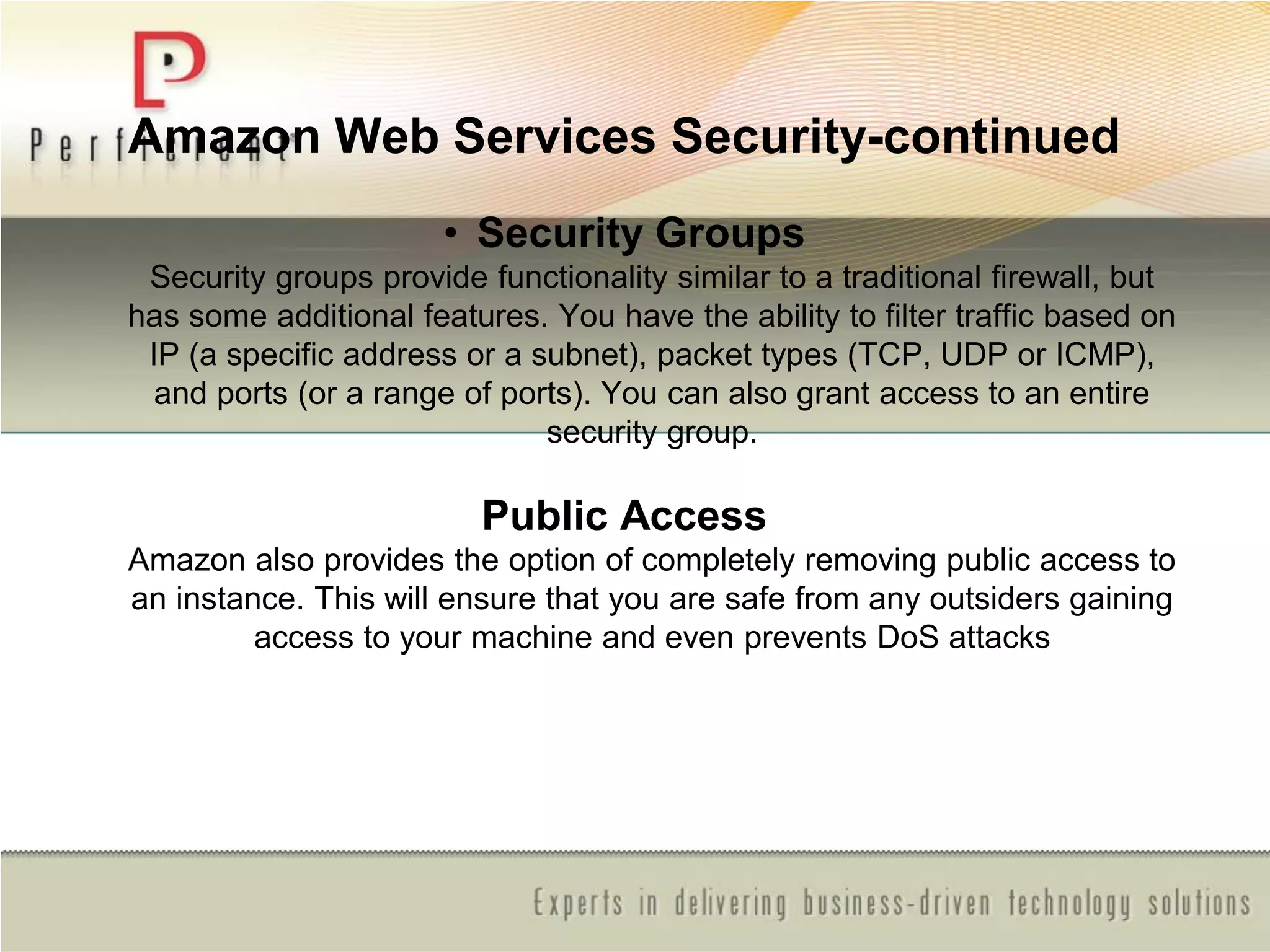 Amazon Web Services Security-continued
• Security Groups
Security groups provide functionality similar to a traditional firewall, but
has some additional features. You have the ability to filter traffic based on
IP (a specific address or a subnet), packet types (TCP, UDP or ICMP),
and ports (or a range of ports). You can also grant access to an entire
security group.
Public Access
Amazon also provides the option of completely removing public access to
an instance. This will ensure that you are safe from any outsiders gaining
access to your machine and even prevents DoS attacks
 
