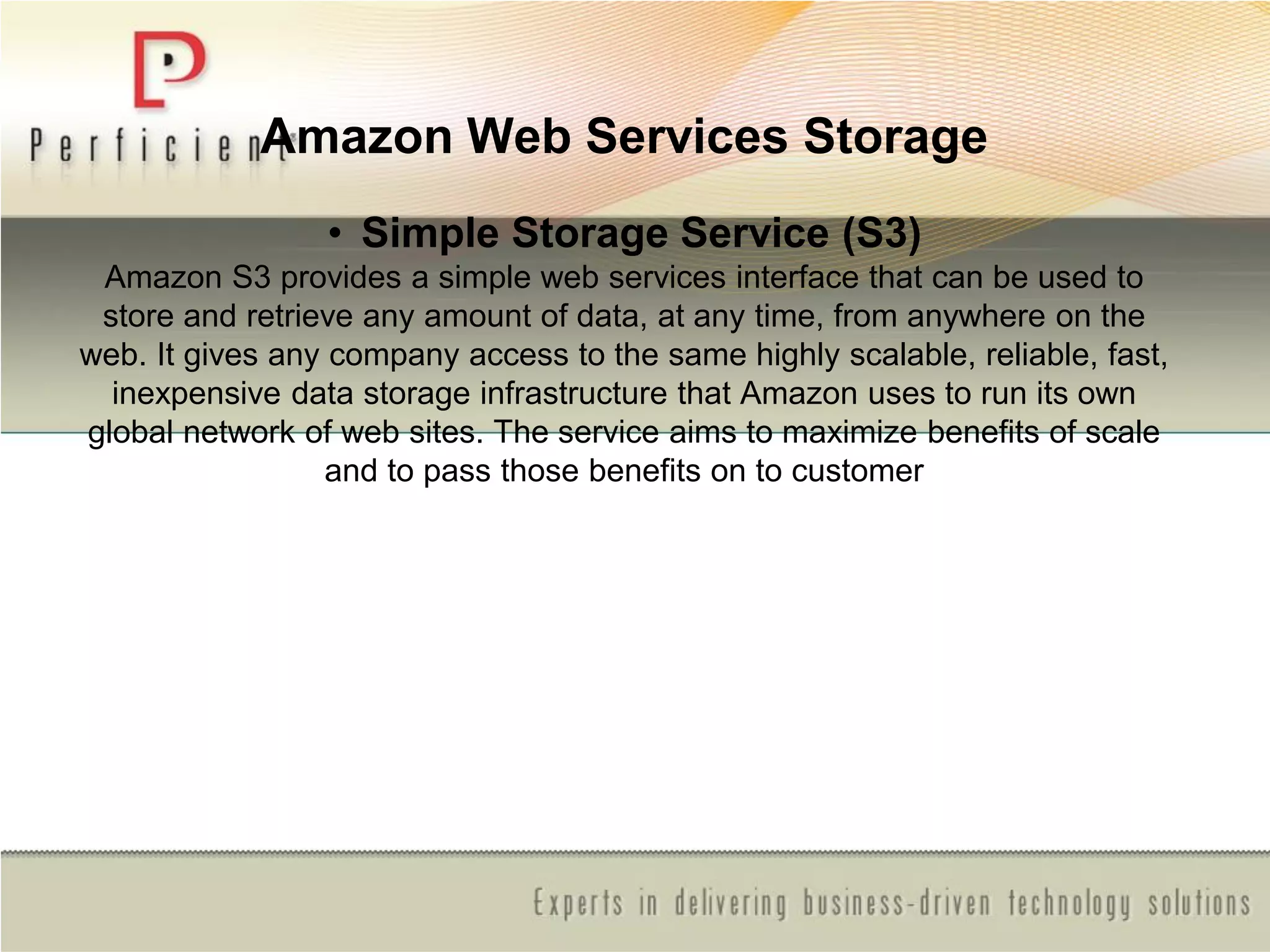 Amazon Web Services Storage
• Simple Storage Service (S3)
Amazon S3 provides a simple web services interface that can be used to
store and retrieve any amount of data, at any time, from anywhere on the
web. It gives any company access to the same highly scalable, reliable, fast,
inexpensive data storage infrastructure that Amazon uses to run its own
global network of web sites. The service aims to maximize benefits of scale
and to pass those benefits on to customer
 