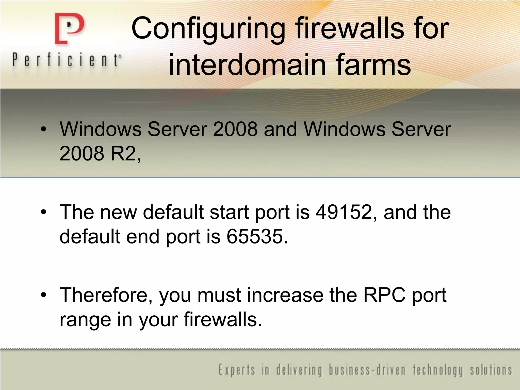 Configuring firewalls for
interdomain farms
• Windows Server 2008 and Windows Server
2008 R2,
• The new default start port is 49152, and the
default end port is 65535.
• Therefore, you must increase the RPC port
range in your firewalls.
 