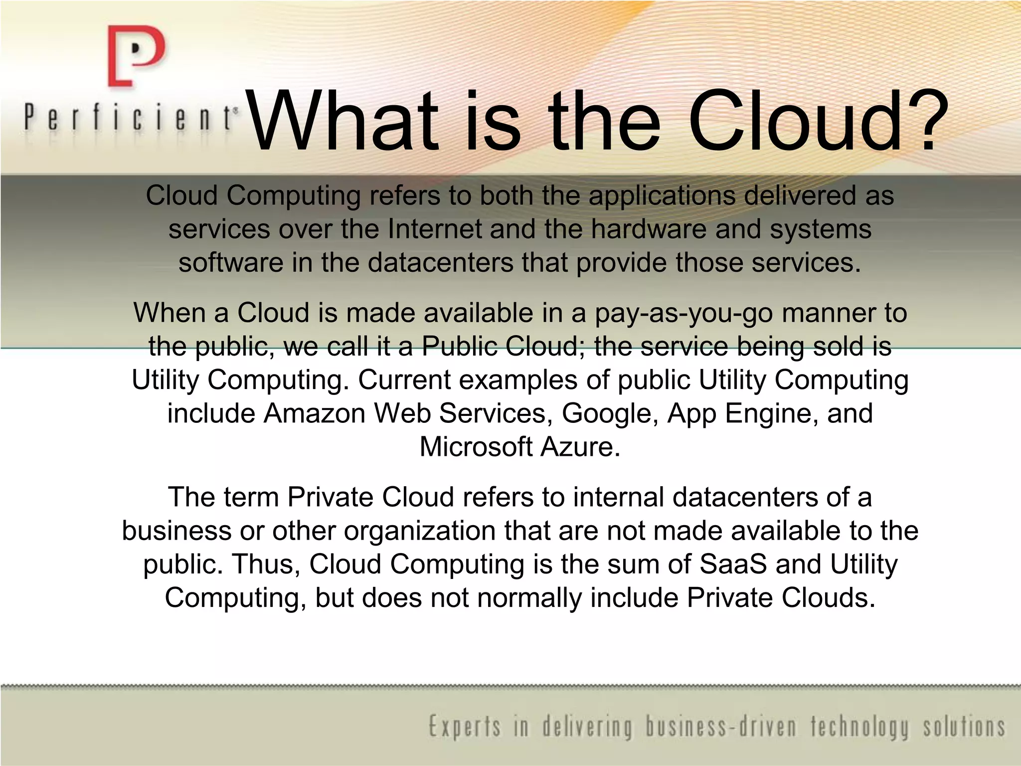 What is the Cloud?
Cloud Computing refers to both the applications delivered as
services over the Internet and the hardware and systems
software in the datacenters that provide those services.
When a Cloud is made available in a pay-as-you-go manner to
the public, we call it a Public Cloud; the service being sold is
Utility Computing. Current examples of public Utility Computing
include Amazon Web Services, Google, App Engine, and
Microsoft Azure.
The term Private Cloud refers to internal datacenters of a
business or other organization that are not made available to the
public. Thus, Cloud Computing is the sum of SaaS and Utility
Computing, but does not normally include Private Clouds.
 
