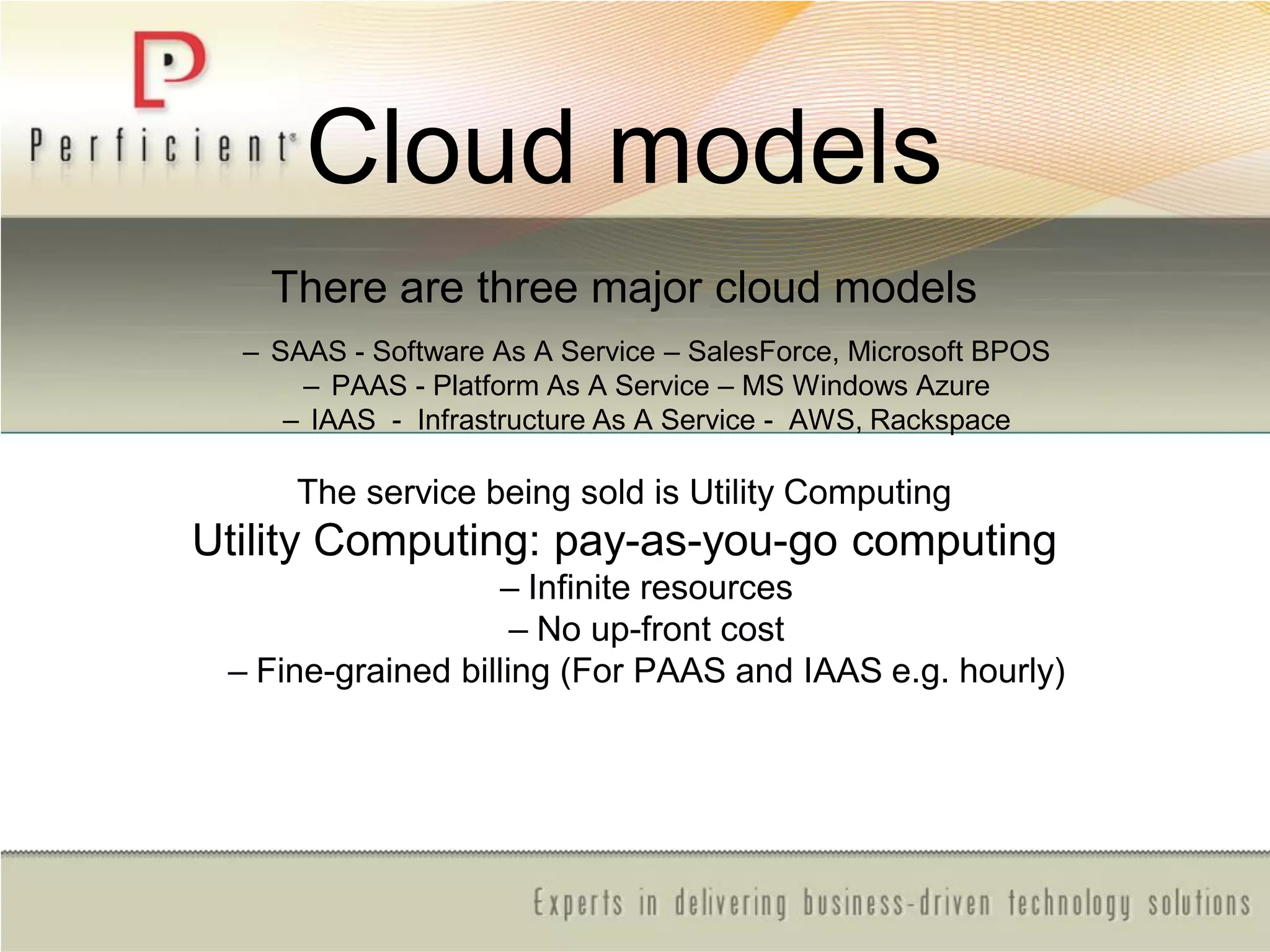 Cloud models
There are three major cloud models
– SAAS - Software As A Service – SalesForce, Microsoft BPOS
– PAAS - Platform As A Service – MS Windows Azure
– IAAS - Infrastructure As A Service - AWS, Rackspace
The service being sold is Utility Computing
Utility Computing: pay-as-you-go computing
– Infinite resources
– No up-front cost
– Fine-grained billing (For PAAS and IAAS e.g. hourly)
 