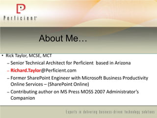 About Me…
• Rick Taylor, MCSE, MCT
– Senior Technical Architect for Perficient based in Arizona
– Richard.Taylor@Perficient.com
– Former SharePoint Engineer with Microsoft Business Productivity
Online Services – (SharePoint Online)
– Contributing author on MS Press MOSS 2007 Administrator’s
Companion
 