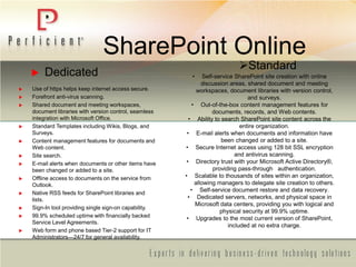 SharePoint Online
Standard
• Self-service SharePoint site creation with online
discussion areas, shared document and meeting
workspaces, document libraries with version control,
and surveys.
• Out-of-the-box content management features for
documents, records, and Web contents.
• Ability to search SharePoint site content across the
entire organization.
• E-mail alerts when documents and information have
been changed or added to a site.
• Secure Internet access using 128 bit SSL encryption
and antivirus scanning.
• Directory trust with your Microsoft Active Directory®,
providing pass-through authentication.
• Scalable to thousands of sites within an organization,
allowing managers to delegate site creation to others.
• Self-service document restore and data recovery.
• Dedicated servers, networks, and physical space in
Microsoft data centers, providing you with logical and
physical security at 99.9% uptime.
• Upgrades to the most current version of SharePoint,
included at no extra charge.
 Dedicated
 Use of https helps keep internet access secure.
 Forefront anti-virus scanning.
 Shared document and meeting workspaces,
document libraries with version control, seamless
integration with Microsoft Office.
 Standard Templates including Wikis, Blogs, and
Surveys.
 Content management features for documents and
Web content.
 Site search.
 E-mail alerts when documents or other items have
been changed or added to a site.
 Offline access to documents on the service from
Outlook.
 Native RSS feeds for SharePoint libraries and
lists.
 Sign-In tool providing single sign-on capability.
 99.9% scheduled uptime with financially backed
Service Level Agreements.
 Web form and phone based Tier-2 support for IT
Administrators—24/7 for general availability.
 