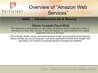 Overview of ―Amazon Web
Services‖
• IAAS - Infrastructure As A Service
– Elastic Compute Cloud (EC2)
EC2 introduces a new paradigm for web hosting. By allowing clients to scale their number of
machines up or down within minutes, it offers the capability to create distributed and scalable
applications that run in the cloud.
EC2 is flexible, reliable, secure, and most importantly cheap! By only paying for the resources
that you actually use, you can bring your multi-server application to market much cheaper than
ever before, and maintain an extremely high level of quality and availability.
 