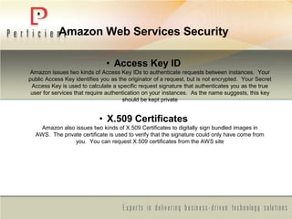 Amazon Web Services Security
• Access Key ID
Amazon issues two kinds of Access Key IDs to authenticate requests between instances. Your
public Access Key identifies you as the originator of a request, but is not encrypted. Your Secret
Access Key is used to calculate a specific request signature that authenticates you as the true
user for services that require authentication on your instances. As the name suggests, this key
should be kept private
• X.509 Certificates
Amazon also issues two kinds of X.509 Certificates to digitally sign bundled images in
AWS. The private certificate is used to verify that the signature could only have come from
you. You can request X.509 certificates from the AWS site
 