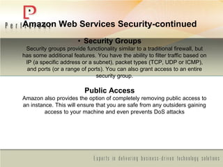 Amazon Web Services Security-continued
• Security Groups
Security groups provide functionality similar to a traditional firewall, but
has some additional features. You have the ability to filter traffic based on
IP (a specific address or a subnet), packet types (TCP, UDP or ICMP),
and ports (or a range of ports). You can also grant access to an entire
security group.
Public Access
Amazon also provides the option of completely removing public access to
an instance. This will ensure that you are safe from any outsiders gaining
access to your machine and even prevents DoS attacks
 