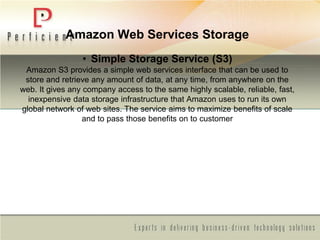 Amazon Web Services Storage
• Simple Storage Service (S3)
Amazon S3 provides a simple web services interface that can be used to
store and retrieve any amount of data, at any time, from anywhere on the
web. It gives any company access to the same highly scalable, reliable, fast,
inexpensive data storage infrastructure that Amazon uses to run its own
global network of web sites. The service aims to maximize benefits of scale
and to pass those benefits on to customer
 