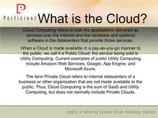 What is the Cloud?
Cloud Computing refers to both the applications delivered as
services over the Internet and the hardware and systems
software in the datacenters that provide those services.
When a Cloud is made available in a pay-as-you-go manner to
the public, we call it a Public Cloud; the service being sold is
Utility Computing. Current examples of public Utility Computing
include Amazon Web Services, Google, App Engine, and
Microsoft Azure.
The term Private Cloud refers to internal datacenters of a
business or other organization that are not made available to the
public. Thus, Cloud Computing is the sum of SaaS and Utility
Computing, but does not normally include Private Clouds.
 