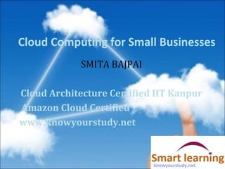 Cloud Computing for Small Businesses
SMITA BAJPAI
Cloud Architecture Certified IIT Kanpur
Amazon Cloud Certified
www.knowyourstudy.net
 