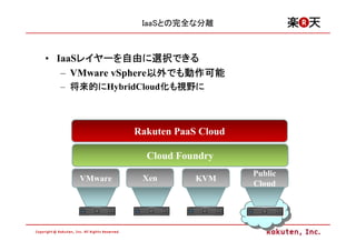 IaaSとの完全な分離



• IaaSレイヤーを自由に選択できる
      レイヤーを自由に選択できる
      レイヤー
   – VMware vSphere以外でも動作可能
                   以外でも
                   以外でも動作可能
  – 将来的にHybridCloud化も視野に
    将来的に           化 視野に



              Rakuten PaaS Cloud

                Cloud Foundry
                                   Public
     VMware    Xen        KVM
                                   Cloud
 