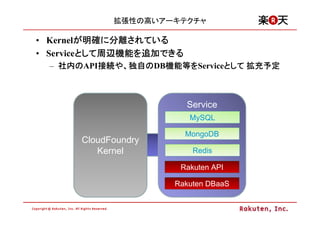 拡張性の高いアーキテクチャ

• Kernelが明確に分離されている
         が明確に分離されている
• Serviceとして周辺機能を追加できる
         として周辺機能を追加できる
         として周辺機能
  – 社内のAPI接続や、独自のDB機能等をServiceとして 拡充予定
    社内の   接続や 独自の 機能等
          接続       機能等を       として



                         Service
                         MySQL

                         MongoDB
       CloudFoundry
          Kernel          Redis

                       Rakuten API

                      Rakuten DBaaS
 