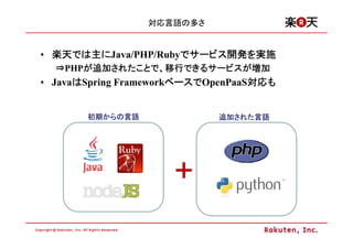 対応言語の多さ


• 楽天では主にJava/PHP/Rubyでサービス開発を実施
  楽天では主
    では               でサービス開発
                          開発を
  ⇒PHPが追加されたことで、移行できるサービスが増加
      が追加されたことで 移行できるサービスが
         されたことで、  できるサービス
• JavaはSpring FrameworkベースでOpenPaaS対応も
      は                ベースで
                       ベース         対応も
                                   対応


       初期からの言語
       初期からの言語
         からの                追加された言語
                            追加された言語
                              された




                     +
 