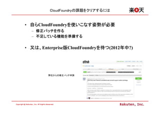 CloudFoundryの課題をクリアするには


• 自らCloudFoundryを使いこなす姿勢が必要
                を いこなす姿勢
                      姿勢が
  – 修正パッチを作る
    修正パッチ
      パッチを
  – 不足している機能を準備する
    不足している機能 準備する
      している機能を


• 又は、Enterprise版CloudFoundryを待つ(2012年中
               版            を       年中?)
                                    年中




        弊社からの修正パッチ申請
 