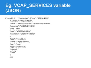 Eg: VCAP_SERVICES variable
(JSON)
{ "mysql-5.1" : [ { "credentials" : { "host" : "172.30.48.28",
      "hostname" : "172.30.48.28",
      "name" : "dd6c83789383c421287bdb25b63eca1a6",
      "password" : "pYS3fjgQTmO7I",
      "port" : 3306,
      "user" : "uTdRF0y1H2R9r",
      "username" : "uTdRF0y1H2R9r"
      },
      "label" : "mysql-5.1",
      "name" : "mysql-service",
      "plan" : "free",
      "tags" : [ "relational",
      "mysql-5.1",
      "mysql"
      ]
      }]}
 
