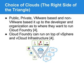 Choice of Clouds (The Right Side of
the Triangle)
● Public, Private, VMware based and non-
  VMware based it up to the developer and
  organization as to where they want to run
  Cloud Foundry [4].
● Cloud Foundry can run on top of vSphere
  and vCloud Infrastructure [4].
 
