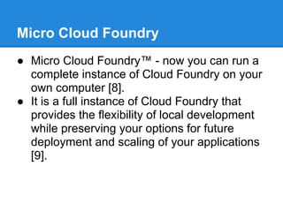 Micro Cloud Foundry
● Micro Cloud Foundry™ - now you can run a
  complete instance of Cloud Foundry on your
  own computer [8].
● It is a full instance of Cloud Foundry that
  provides the flexibility of local development
  while preserving your options for future
  deployment and scaling of your applications
  [9].
 