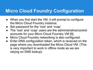 Micro Cloud Foundry Configuration
● When you first start the VM, it will prompt to configure
  the Micro Cloud Foundry instance.
● Set password for the ‘root’ and ‘vcap’
● The ‘root’ and ‘vcap’ users are the administrative/control
  accounts for your Micro Cloud Foundry VM [9].
● Micro Cloud Foundry networking is also configured.
● Enter DNS configuration token, which is received on the
  page where you downloaded the Micro Cloud VM. (This
  is very important to work in offline mode as we are
  relying on DNS lookup)
 