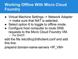Working Offline With Micro Cloud
Foundry
● Virtual Machine Settings -> Network Adapter
  -> make sure that NAT is selected.
● Select option 6 to toggle to offline mode.
● Configure host computer to route DNS
  requests to the Micro Cloud Foundry VM.
   ○ For DHCP:
edit the file /etc/dhcp3/dhclient.conf and add
this line:
prepend domain-name-servers <IP_VM>
 