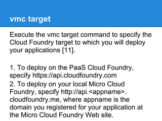 vmc target
Execute the vmc target command to specify the
Cloud Foundry target to which you will deploy
your applications [11].

1. To deploy on the PaaS Cloud Foundry,
specify https://api.cloudfoundry.com
2. To deploy on your local Micro Cloud
Foundry, specify http://api.<appname>.
cloudfoundry.me, where appname is the
domain you registered for your application at
the Micro Cloud Foundry Web site.
 