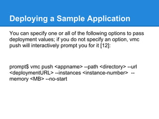 Deploying a Sample Application
You can specify one or all of the following options to pass
deployment values; if you do not specify an option, vmc
push will interactively prompt you for it [12]:



prompt$ vmc push <appname> --path <directory> --url
<deploymentURL> --instances <instance-number> --
memory <MB> --no-start
 