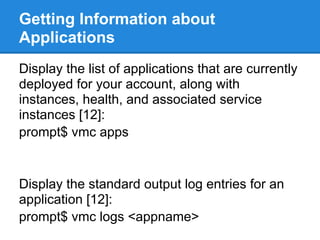 Getting Information about
Applications
Display the list of applications that are currently
deployed for your account, along with
instances, health, and associated service
instances [12]:
prompt$ vmc apps


Display the standard output log entries for an
application [12]:
prompt$ vmc logs <appname>
 
