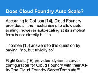 Does Cloud Foundry Auto Scale?
According to Collison [14], Cloud Foundry
provides all the mechanisms to allow auto-
scaling, however auto-scaling at its simplest
form is not directly builtin.

Thorsten [15] answers to this question by
saying “no, but trivially so”

RightScale [16] provides dynamic server
configuration for Cloud Foundry with their All-
In-One Cloud Foundry ServerTemplate™.
 