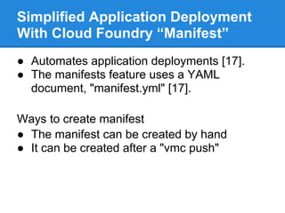 Simplified Application Deployment
With Cloud Foundry “Manifest”
● Automates application deployments [17].
● The manifests feature uses a YAML
  document, "manifest.yml" [17].

Ways to create manifest
● The manifest can be created by hand
● It can be created after a "vmc push"
 