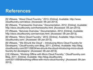 References
[5] VMware, “About Cloud Foundry,” 2013. [Online]. Available: http://www.
cloudfoundry.com/about. [Accessed: 09-Jan-2013].
[6] VMware, “Frameworks Overview,” Documentation, 2012. [Online]. Available:
http://docs.cloudfoundry.com/frameworks.html. [Accessed: 09-Jan-2013].
[7] VMware, “Services Overview,” Documentation, 2012. [Online]. Available:
http://docs.cloudfoundry.com/services.html. [Accessed: 09-Jan-2013].
[8] VMware, “Micro Cloud Foundry,” 2012. [Online]. Available: https://micro.
cloudfoundry.com/. [Accessed: 09-Jan-2013].
[9] VMware, “‘We Shrunk the Cloud’ – Introducing Micro Cloud Foundry for
Developers,” CloudFoundry.com Blog, 2011. [Online]. Available: http://blog.
cloudfoundry.com/2011/08/24/we-shrunk-the-cloud-introducing-micro-cloud-
foundry-for-developers/. [Accessed: 09-Jan-2013].
[10] VMware, “Working Offline with Micro Cloud Foundry,” CloudFoundry.com
Blog, 2011. [Online]. Available: http://blog.cloudfoundry.
com/2011/09/08/working-offline-with-micro-cloud-foundry/. [Accessed: 09-Jan-
2013].
 