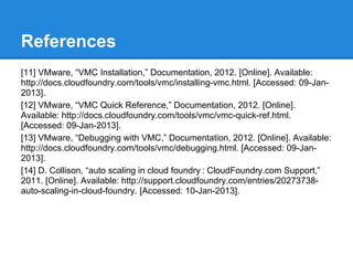 References
[11] VMware, “VMC Installation,” Documentation, 2012. [Online]. Available:
http://docs.cloudfoundry.com/tools/vmc/installing-vmc.html. [Accessed: 09-Jan-
2013].
[12] VMware, “VMC Quick Reference,” Documentation, 2012. [Online].
Available: http://docs.cloudfoundry.com/tools/vmc/vmc-quick-ref.html.
[Accessed: 09-Jan-2013].
[13] VMware, “Debugging with VMC,” Documentation, 2012. [Online]. Available:
http://docs.cloudfoundry.com/tools/vmc/debugging.html. [Accessed: 09-Jan-
2013].
[14] D. Collison, “auto scaling in cloud foundry : CloudFoundry.com Support,”
2011. [Online]. Available: http://support.cloudfoundry.com/entries/20273738-
auto-scaling-in-cloud-foundry. [Accessed: 10-Jan-2013].
 