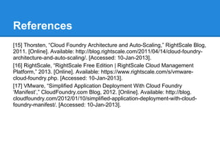 References
[15] Thorsten, “Cloud Foundry Architecture and Auto-Scaling,” RightScale Blog,
2011. [Online]. Available: http://blog.rightscale.com/2011/04/14/cloud-foundry-
architecture-and-auto-scaling/. [Accessed: 10-Jan-2013].
[16] RightScale, “RightScale Free Edition | RightScale Cloud Management
Platform,” 2013. [Online]. Available: https://www.rightscale.com/s/vmware-
cloud-foundry.php. [Accessed: 10-Jan-2013].
[17] VMware, “Simplified Application Deployment With Cloud Foundry
‘Manifest’,” CloudFoundry.com Blog, 2012. [Online]. Available: http://blog.
cloudfoundry.com/2012/01/10/simplified-application-deployment-with-cloud-
foundry-manifest/. [Accessed: 10-Jan-2013].
 