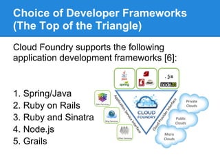 Choice of Developer Frameworks
(The Top of the Triangle)
Cloud Foundry supports the following
application development frameworks [6]:


1. Spring/Java
2. Ruby on Rails
3. Ruby and Sinatra
4. Node.js
5. Grails
 