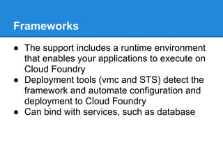 Frameworks
● The support includes a runtime environment
  that enables your applications to execute on
  Cloud Foundry
● Deployment tools (vmc and STS) detect the
  framework and automate configuration and
  deployment to Cloud Foundry
● Can bind with services, such as database
 