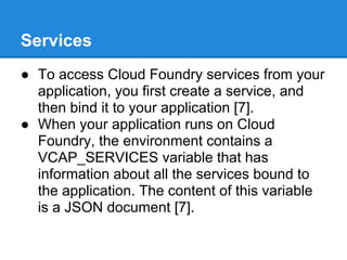 Services
● To access Cloud Foundry services from your
  application, you first create a service, and
  then bind it to your application [7].
● When your application runs on Cloud
  Foundry, the environment contains a
  VCAP_SERVICES variable that has
  information about all the services bound to
  the application. The content of this variable
  is a JSON document [7].
 
