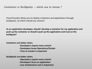 Containers vs Buildpacks – which one to choose ?
Cloud Foundry allows you to deploy containers and applications through
buildpacks. So which should you choose?
As an application developer, should I develop a container for my application and
push up the container or should I push up the application and trust on the
buildpack?
Containers are better when,
- Developers require more control
- Developers know Operations/Docker
- Time to market is important
Buildpacks are better when,
- Operations require more control
- Developers focus on application
- Low maintenance cost is important
 