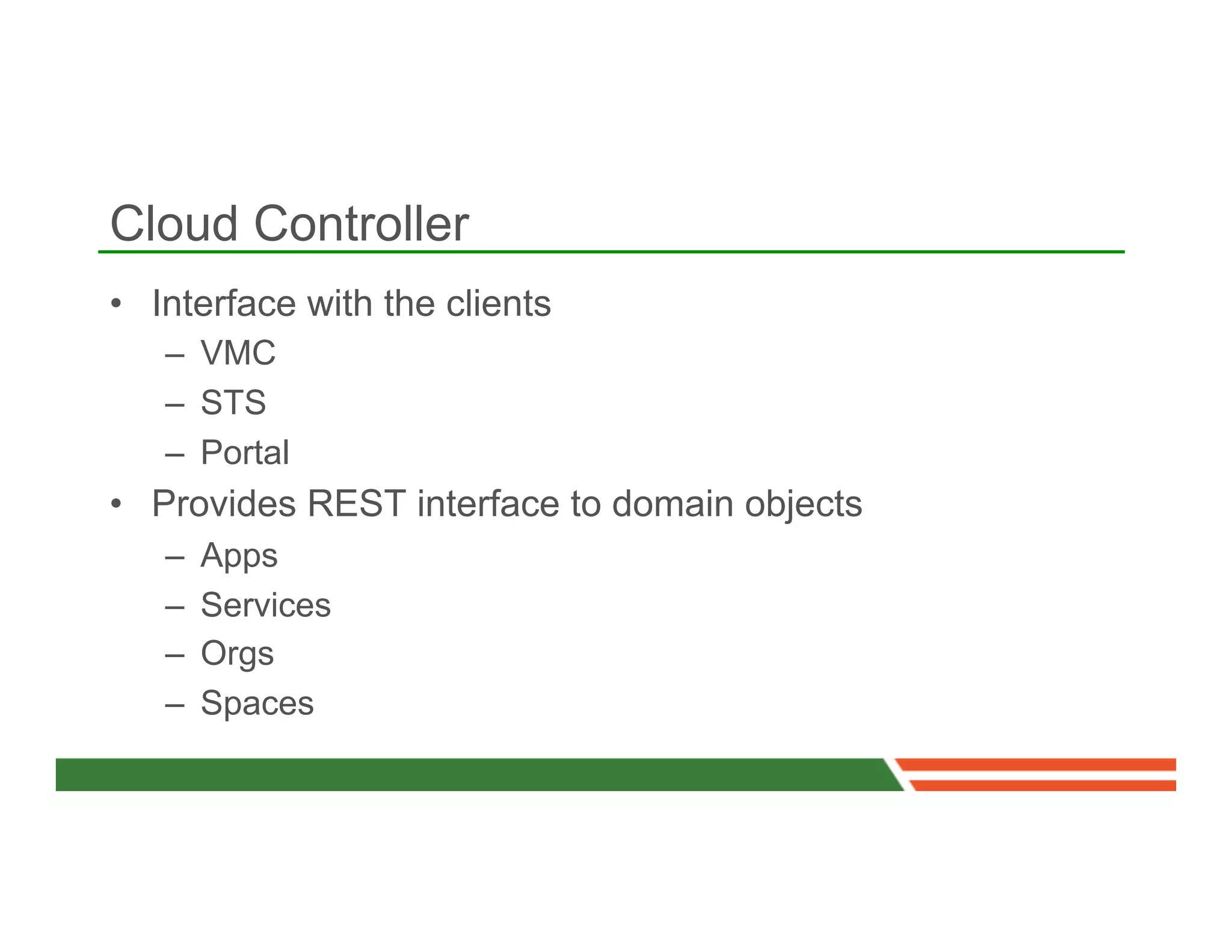 Cloud Controller
•  Interface with the clients
   –  VMC
   –  STS
   –  Portal
•  Provides REST interface to domain objects
   –    Apps
   –    Services
   –    Orgs
   –    Spaces
 