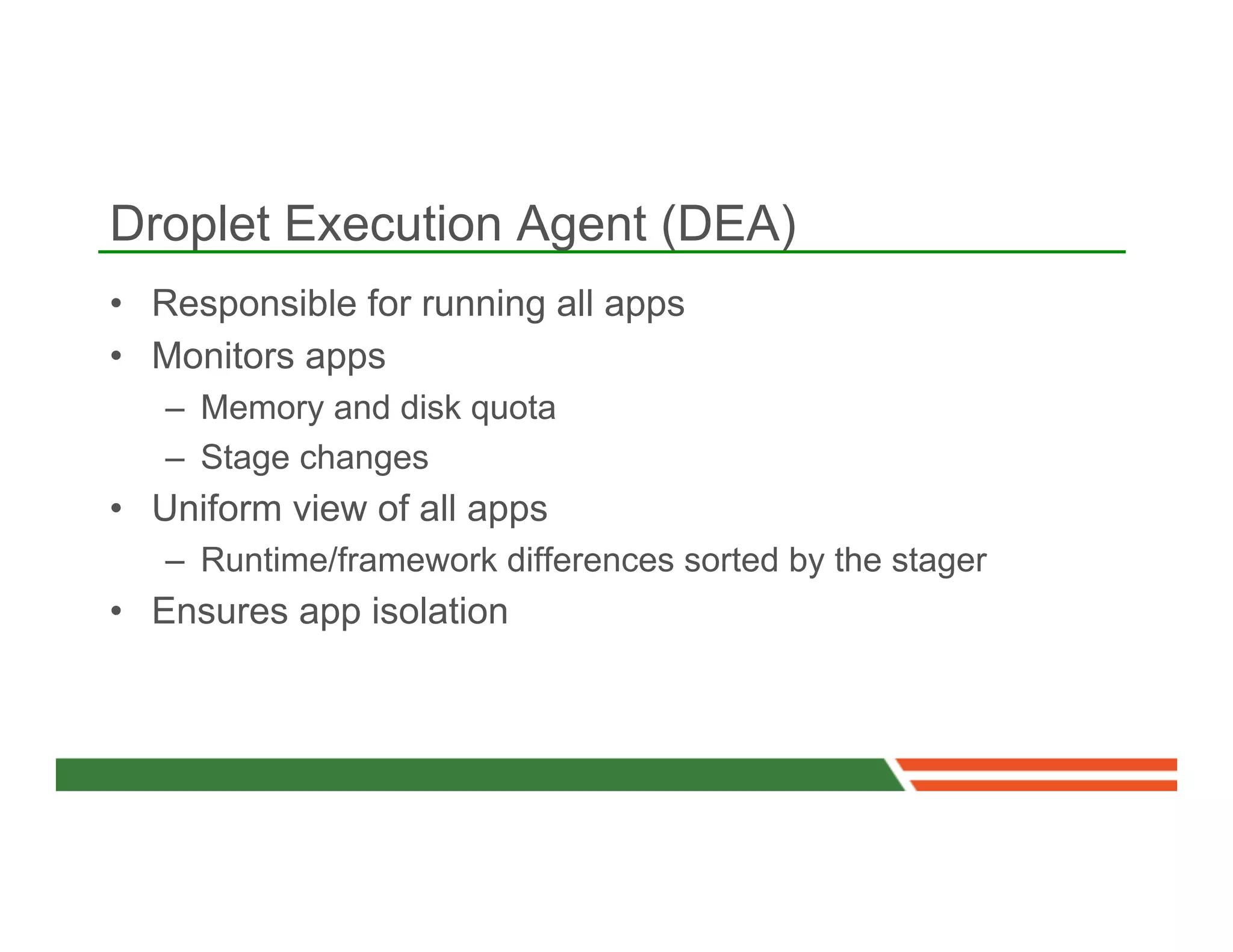 Droplet Execution Agent (DEA)
•  Responsible for running all apps
•  Monitors apps
   –  Memory and disk quota
   –  Stage changes
•  Uniform view of all apps
   –  Runtime/framework differences sorted by the stager
•  Ensures app isolation
 