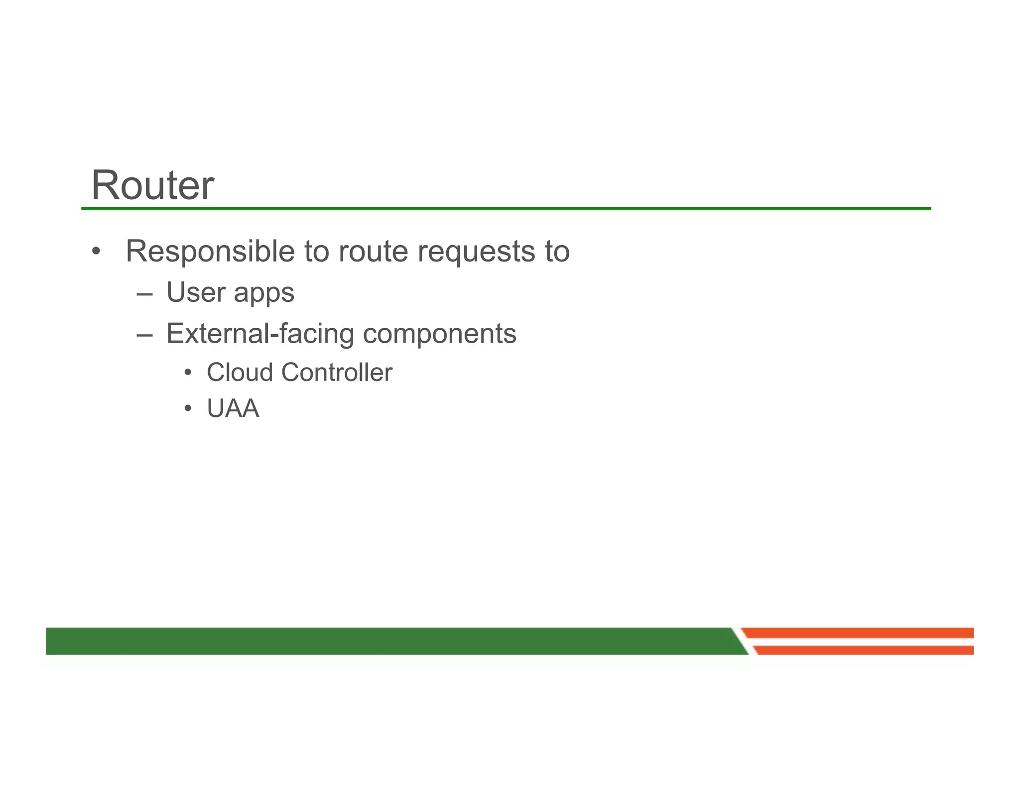 Router
•  Responsible to route requests to
   –  User apps
   –  External-facing components
      •  Cloud Controller
      •  UAA
 