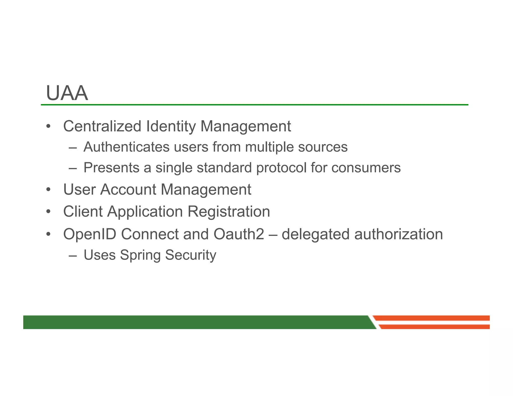 UAA
•  Centralized Identity Management
   –  Authenticates users from multiple sources
   –  Presents a single standard protocol for consumers
•  User Account Management
•  Client Application Registration
•  OpenID Connect and Oauth2 – delegated authorization
   –  Uses Spring Security
 