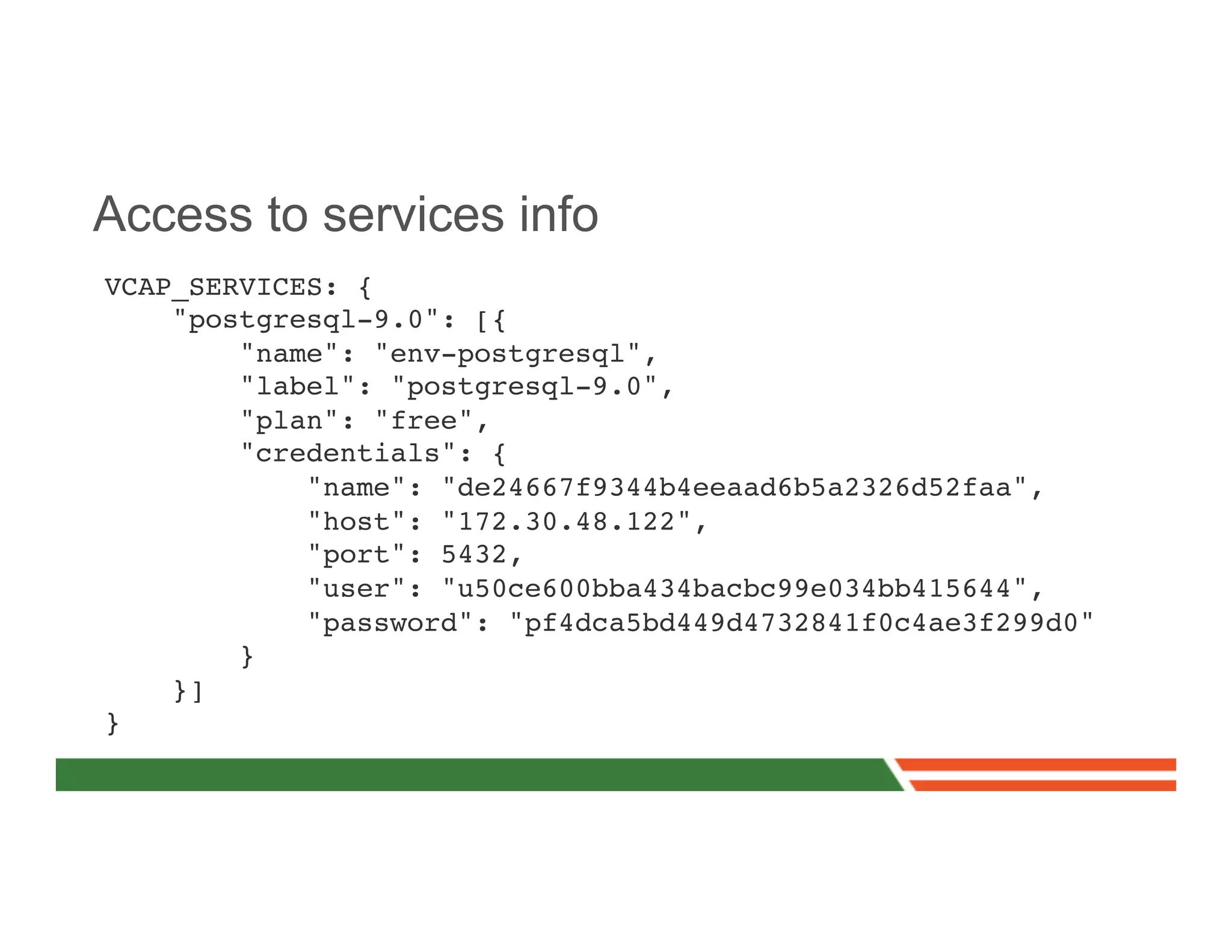 Access to services info
VCAP_SERVICES: {!
    "postgresql-9.0": [{!
        "name": "env-postgresql",!
        "label": "postgresql-9.0",!
        "plan": "free",!
        "credentials": {!
            "name": "de24667f9344b4eeaad6b5a2326d52faa",!
            "host": "172.30.48.122",!
            "port": 5432,!
            "user": "u50ce600bba434bacbc99e034bb415644",!
            "password": "pf4dca5bd449d4732841f0c4ae3f299d0"!
        }!
    }]!
}!
 