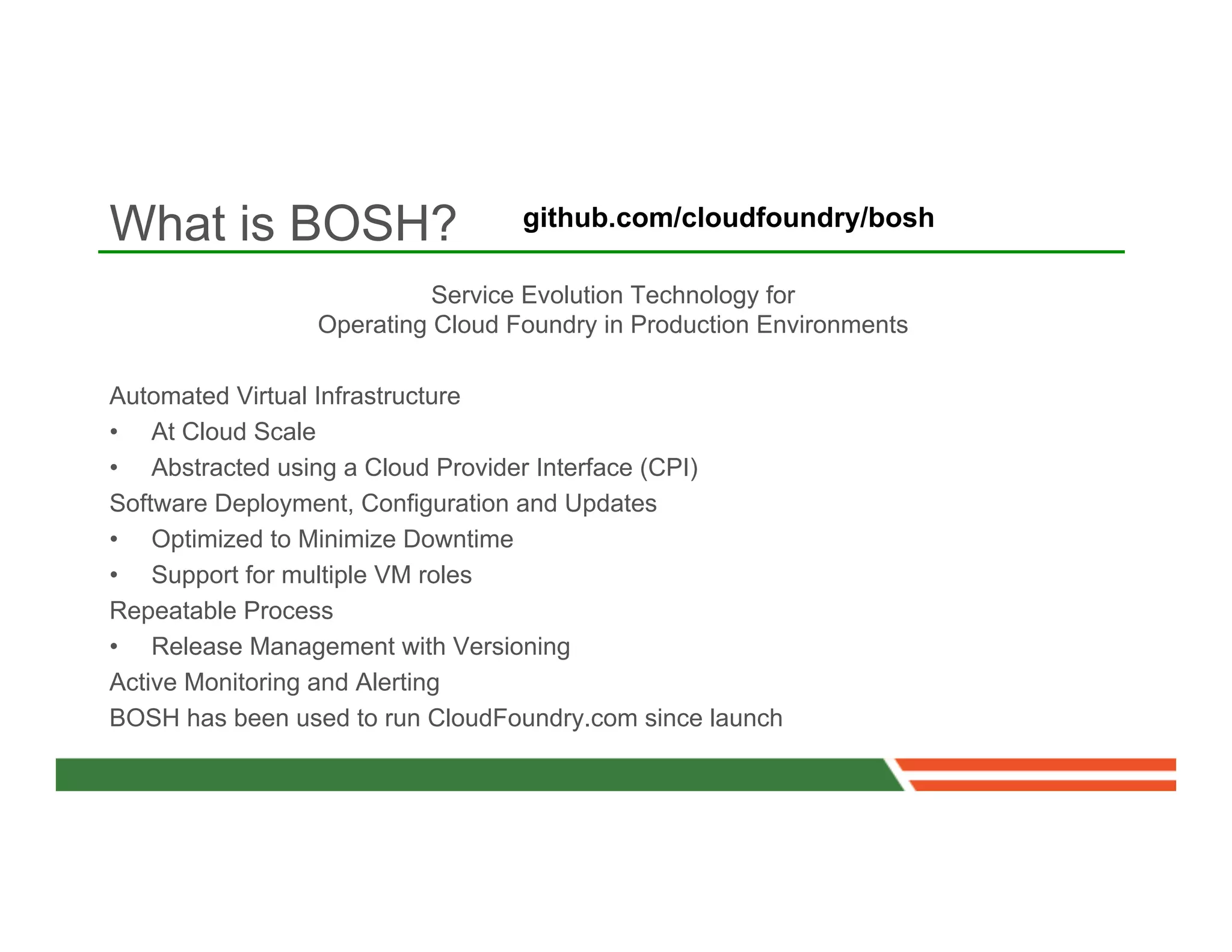 What is BOSH?                     github.com/cloudfoundry/bosh

                           Service Evolution Technology for
                 Operating Cloud Foundry in Production Environments

Automated Virtual Infrastructure
•  At Cloud Scale
•  Abstracted using a Cloud Provider Interface (CPI)
Software Deployment, Configuration and Updates
•  Optimized to Minimize Downtime
•  Support for multiple VM roles
Repeatable Process
•  Release Management with Versioning
Active Monitoring and Alerting
BOSH has been used to run CloudFoundry.com since launch
 