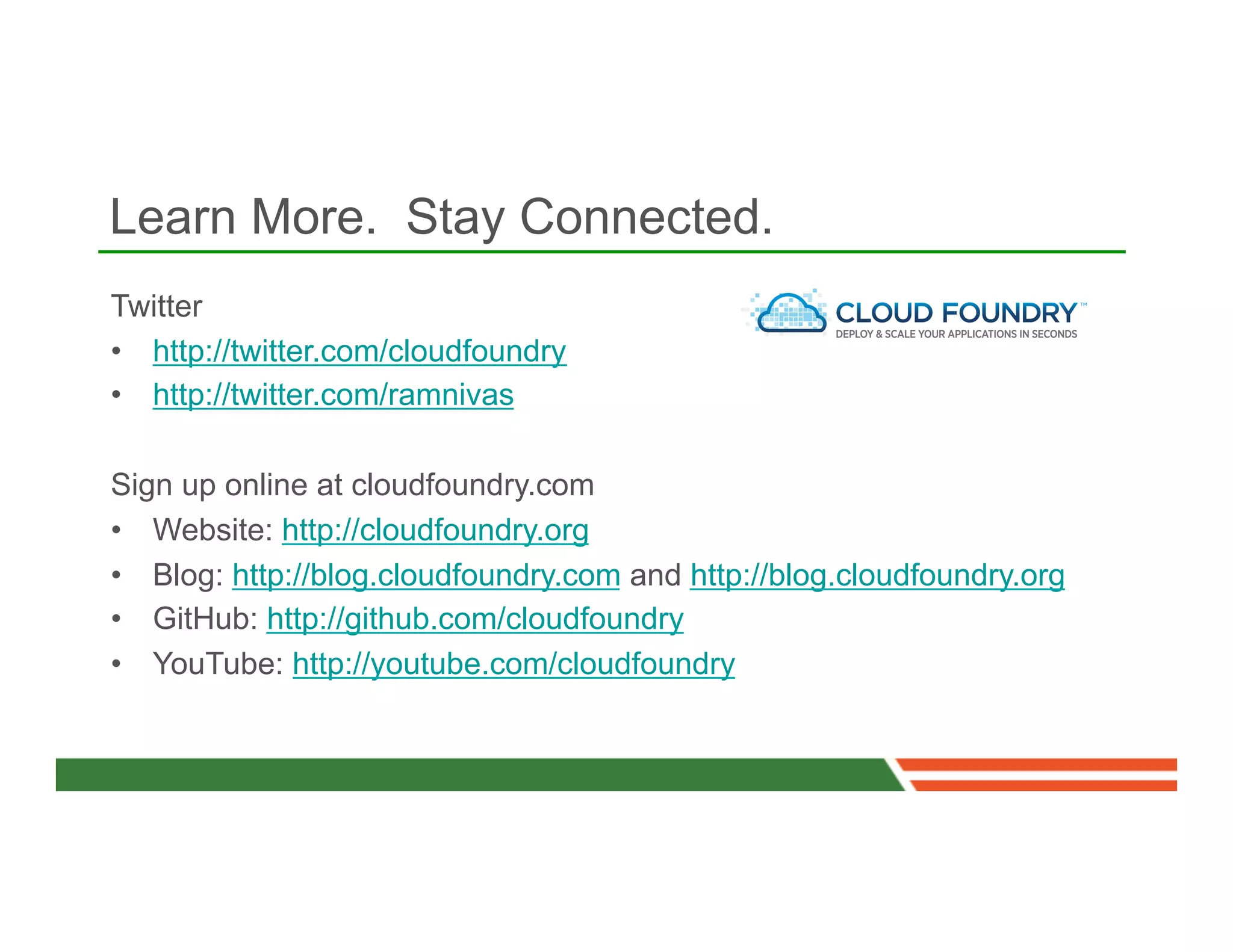 Learn More. Stay Connected.
Twitter
•  http://twitter.com/cloudfoundry
•  http://twitter.com/ramnivas

Sign up online at cloudfoundry.com
•  Website: http://cloudfoundry.org
•  Blog: http://blog.cloudfoundry.com and http://blog.cloudfoundry.org
•  GitHub: http://github.com/cloudfoundry
•  YouTube: http://youtube.com/cloudfoundry
 