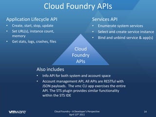 Applications, Instances, Services, Tools12Application ConceptsInstances make my application scale. The more instances the more load the app can handleAll of the code, libraries, and, data that are needed in order to run my code on a system supplied stackMy app is URL addressable and can have multiple URLs, some clouds allow custom domainshttp://www.fooServices are used to extend an application with higher level functions like a KV store or email gatewayApplication Toolsvmc (command line tool) and STS plugin (IDE) are the primary tools used by developers$ vmc update myapp$ vmc apps$ vmmy code