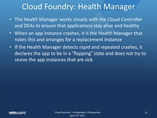 Cloud Foundry: RouterThe router receives all traffic from the outside world and maintains the mapping from external URL to internal application instanceThe router performs this job for all Cloud Foundry APIentry points (typically from vmc or STS) as well as for all application specific trafficThe router acts as a load balancer, distributing requests evenly across all instances of a given app19
