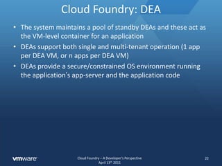 Cloud Foundry: Cloud ControllerIt is responsible for all state changes in the systemEnsuring all dependencies are availableBinding the application to servicesAnything that effects users, apps, or services is controlled by the Cloud ControllersExamples : vmc push, vmc instances, vmc create-service, etc. are driven by the Cloud ControllerOnce staged, the Cloud Controller is responsible for connecting the application to a DEA execution unit20
