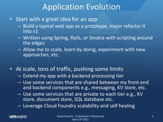 Application EvolutionStart with a great idea for an appBuild a typical web app as a prototype, major refactor it into v1Written using Spring, Rails, or Sinatra with scripting around the edgesAllow me to scale, learn by doing, experiment with new approaches, etc.At scale, tons of traffic, pushing some limitsExtend my app with a backend processing tierUse some services that are shared between my front end and backend components e.g., messaging, KV store, etc.Use some services that are private to each tier e.g., KV store, document store, SQL database etc.Leverage Cloud Foundry scalability and self healing3