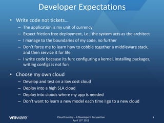 Developer ExpectationsWrite code not tickets…The application is my unit of currencyExpect friction free deployment, i.e., the system acts as the architectI manage to the boundaries of my code, no furtherDon’t force me to learn how to cobble together a middleware stack, and then service it for lifeI write code because its fun: configuring a kernel, installing packages, writing configs is not funChoose my own cloudDevelop and test on a low cost cloudDeploy into a high SLA cloudDeploy into clouds where my app is neededDon’t want to learn a new model each time I go to a new cloud4
