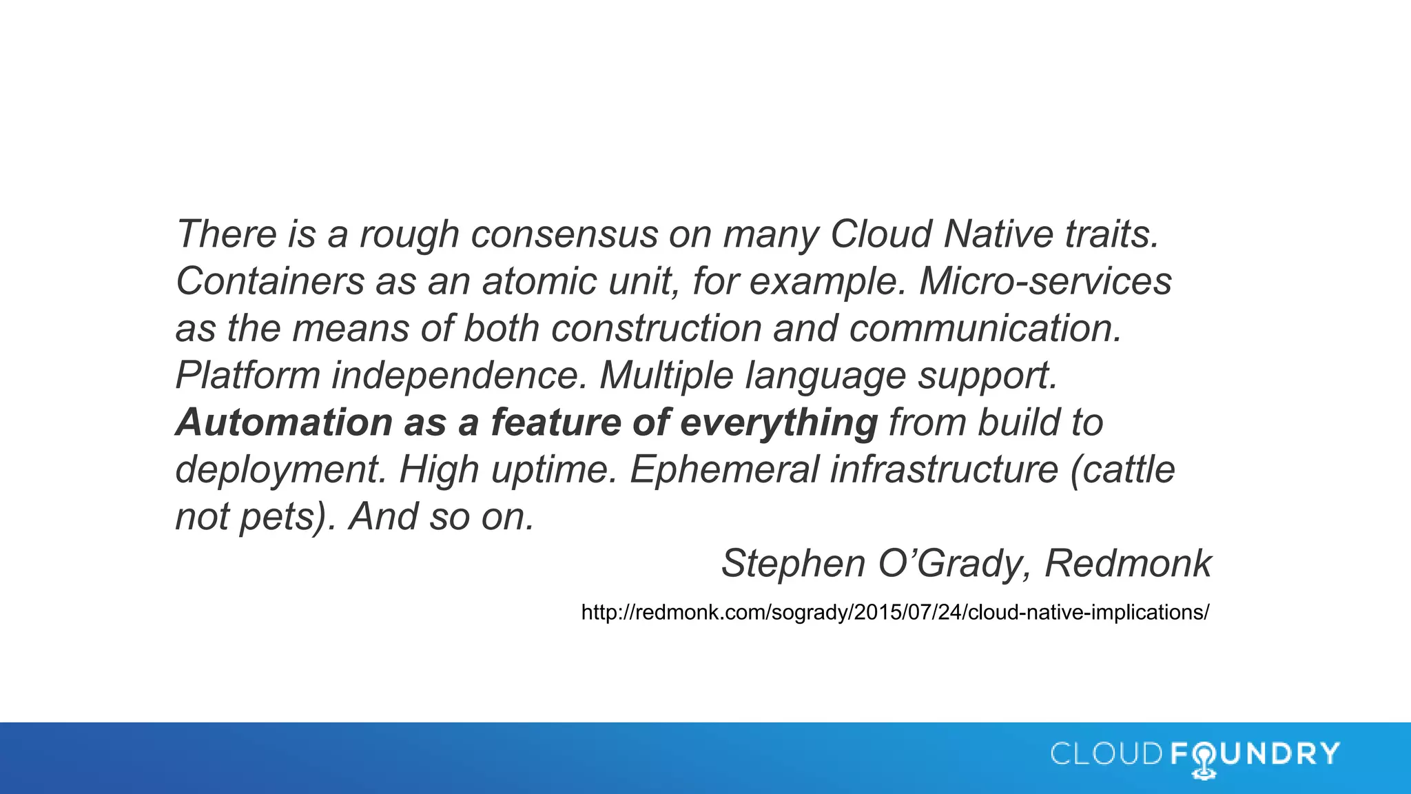 There is a rough consensus on many Cloud Native traits.
Containers as an atomic unit, for example. Micro-services
as the means of both construction and communication.
Platform independence. Multiple language support.
Automation as a feature of everything from build to
deployment. High uptime. Ephemeral infrastructure (cattle
not pets). And so on.
Stephen O’Grady, Redmonk
http://redmonk.com/sogrady/2015/07/24/cloud-native-implications/
 